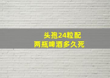 头孢24粒配两瓶啤酒多久死