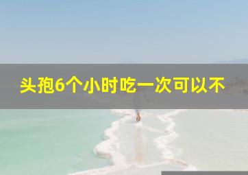 头孢6个小时吃一次可以不