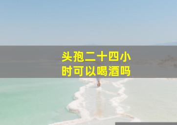 头孢二十四小时可以喝酒吗