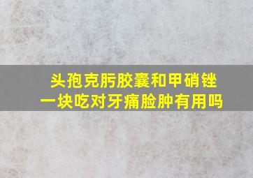 头孢克肟胶囊和甲硝锉一块吃对牙痛脸肿有用吗