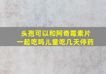 头孢可以和阿奇霉素片一起吃吗儿童吃几天停药