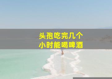 头孢吃完几个小时能喝啤酒