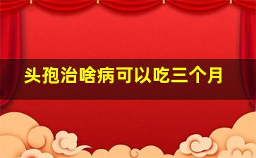 头孢治啥病可以吃三个月