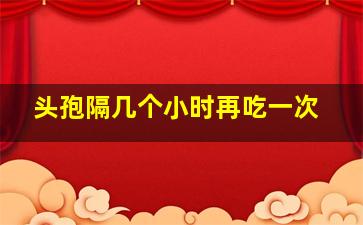 头孢隔几个小时再吃一次