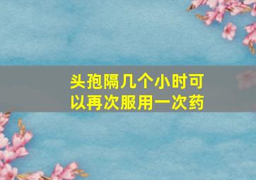 头孢隔几个小时可以再次服用一次药