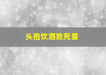 头孢饮酒致死量