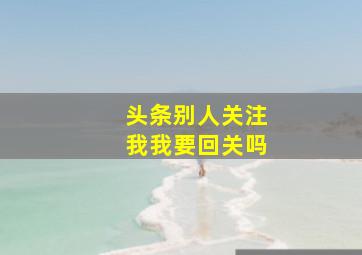 头条别人关注我我要回关吗