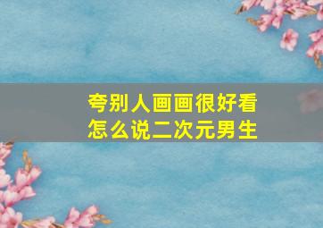 夸别人画画很好看怎么说二次元男生