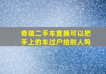 奇瑞二手车置换可以把手上的车过户给别人吗