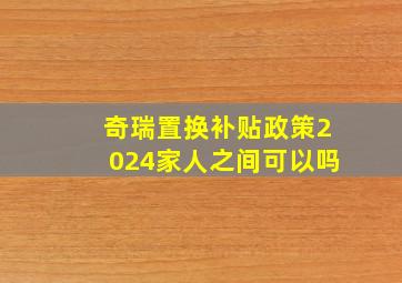 奇瑞置换补贴政策2024家人之间可以吗