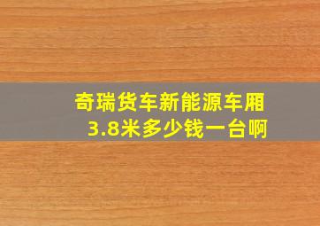 奇瑞货车新能源车厢3.8米多少钱一台啊