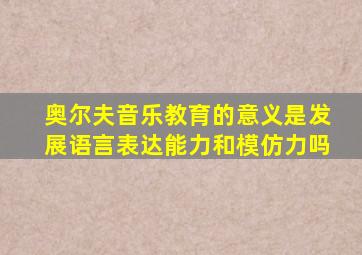 奥尔夫音乐教育的意义是发展语言表达能力和模仿力吗