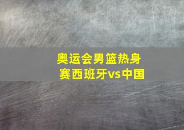 奥运会男篮热身赛西班牙vs中国