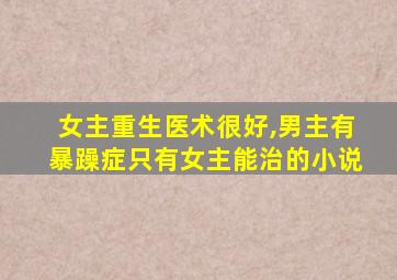 女主重生医术很好,男主有暴躁症只有女主能治的小说