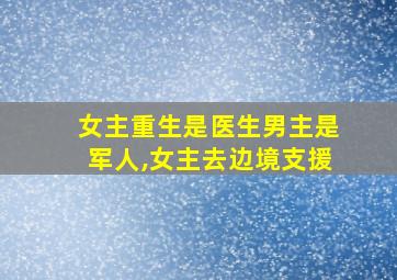 女主重生是医生男主是军人,女主去边境支援