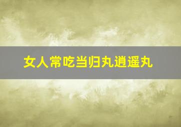 女人常吃当归丸逍遥丸