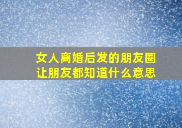 女人离婚后发的朋友圈让朋友都知道什么意思