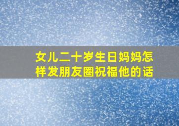 女儿二十岁生日妈妈怎样发朋友圈祝福他的话