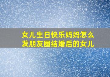 女儿生日快乐妈妈怎么发朋友圈结婚后的女儿