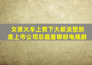 女孩火车上救下大叔没想到是上市公司总裁是哪部电视剧