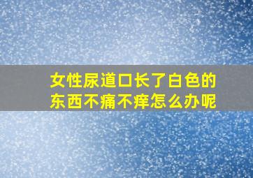 女性尿道口长了白色的东西不痛不痒怎么办呢