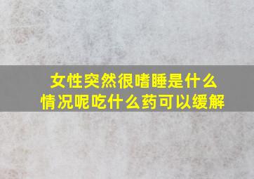 女性突然很嗜睡是什么情况呢吃什么药可以缓解