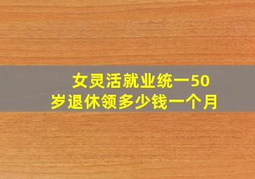 女灵活就业统一50岁退休领多少钱一个月