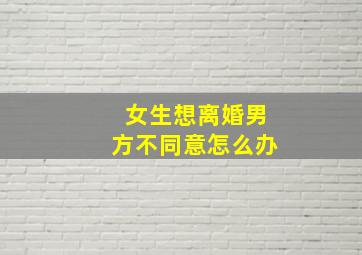 女生想离婚男方不同意怎么办