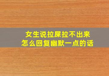 女生说拉屎拉不出来怎么回复幽默一点的话