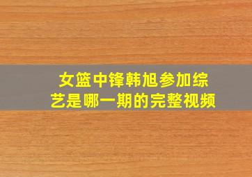 女篮中锋韩旭参加综艺是哪一期的完整视频