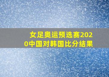 女足奥运预选赛2020中国对韩国比分结果