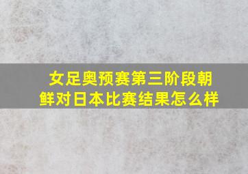 女足奥预赛第三阶段朝鲜对日本比赛结果怎么样