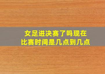 女足进决赛了吗现在比赛时间是几点到几点