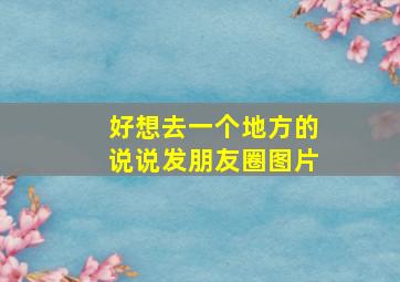 好想去一个地方的说说发朋友圈图片