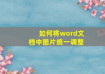 如何将word文档中图片统一调整