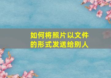 如何将照片以文件的形式发送给别人