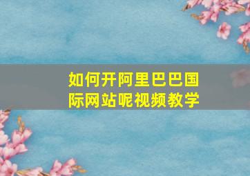 如何开阿里巴巴国际网站呢视频教学