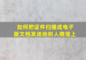 如何把证件扫描成电子版文档发送给别人微信上