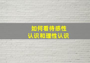 如何看待感性认识和理性认识