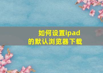 如何设置ipad的默认浏览器下载