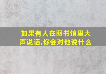 如果有人在图书馆里大声说话,你会对他说什么