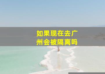 如果现在去广州会被隔离吗