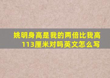 姚明身高是我的两倍比我高113厘米对吗英文怎么写