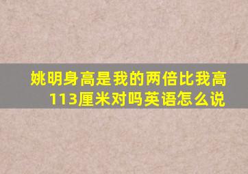 姚明身高是我的两倍比我高113厘米对吗英语怎么说