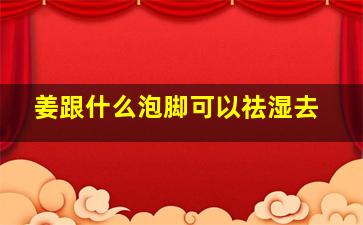 姜跟什么泡脚可以祛湿去