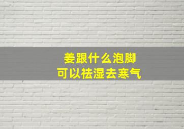 姜跟什么泡脚可以祛湿去寒气