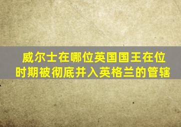 威尔士在哪位英国国王在位时期被彻底并入英格兰的管辖