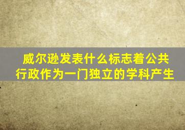 威尔逊发表什么标志着公共行政作为一门独立的学科产生