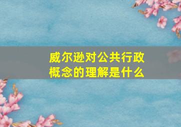 威尔逊对公共行政概念的理解是什么