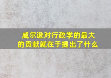 威尔逊对行政学的最大的贡献就在于提出了什么